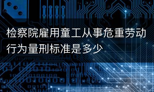 检察院雇用童工从事危重劳动行为量刑标准是多少