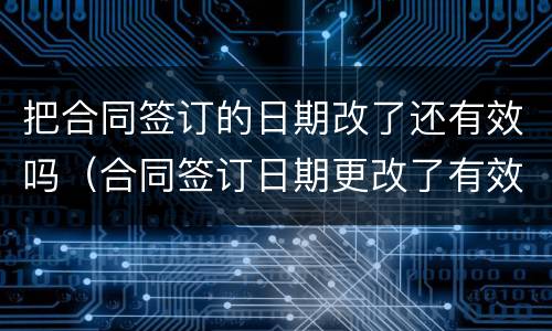 把合同签订的日期改了还有效吗（合同签订日期更改了有效吗）