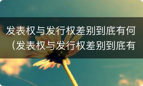 发表权与发行权差别到底有何（发表权与发行权差别到底有何区别）