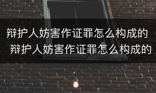 辩护人妨害作证罪怎么构成的 辩护人妨害作证罪怎么构成的