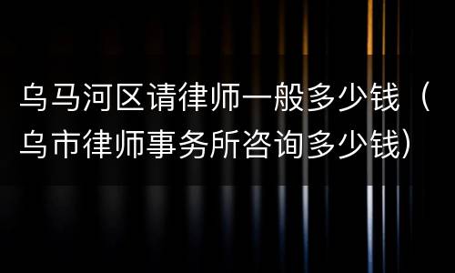 乌马河区请律师一般多少钱（乌市律师事务所咨询多少钱）