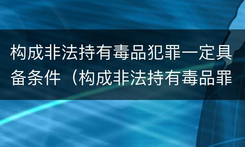 构成非法持有毒品犯罪一定具备条件（构成非法持有毒品罪必须是非法持有鸦片什么以上）