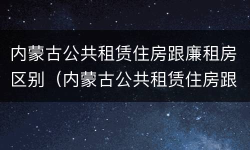 内蒙古公共租赁住房跟廉租房区别（内蒙古公共租赁住房跟廉租房区别是什么）