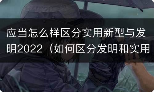 应当怎么样区分实用新型与发明2022（如何区分发明和实用新型）