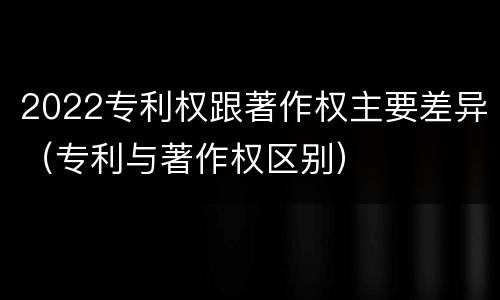 2022专利权跟著作权主要差异（专利与著作权区别）