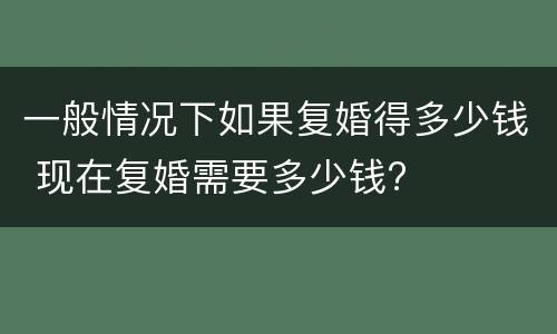 一般情况下如果复婚得多少钱 现在复婚需要多少钱?