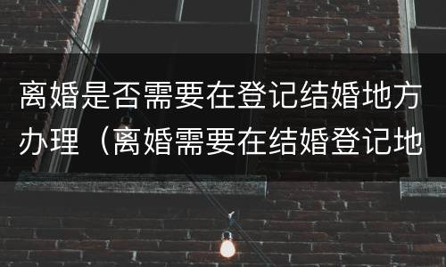 离婚是否需要在登记结婚地方办理（离婚需要在结婚登记地办理吗）