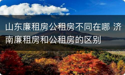 山东廉租房公租房不同在哪 济南廉租房和公租房的区别
