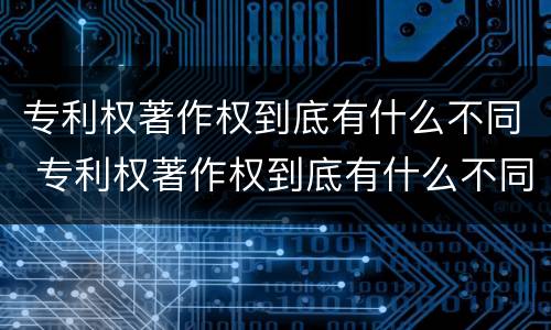 专利权著作权到底有什么不同 专利权著作权到底有什么不同之处