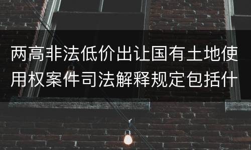 两高非法低价出让国有土地使用权案件司法解释规定包括什么主要内容