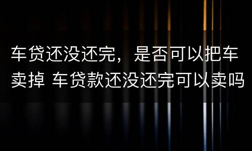 车贷还没还完，是否可以把车卖掉 车贷款还没还完可以卖吗