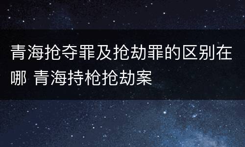 青海抢夺罪及抢劫罪的区别在哪 青海持枪抢劫案