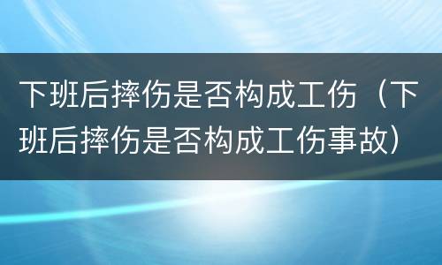 下班后摔伤是否构成工伤（下班后摔伤是否构成工伤事故）