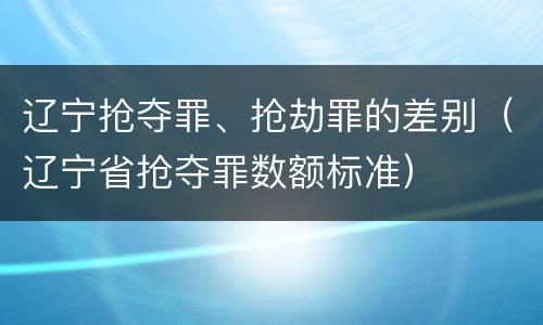 辽宁抢夺罪、抢劫罪的差别（辽宁省抢夺罪数额标准）