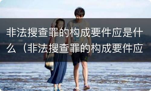 非法搜查罪的构成要件应是什么（非法搜查罪的构成要件应是什么内容）