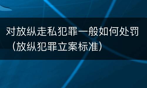 对放纵走私犯罪一般如何处罚（放纵犯罪立案标准）