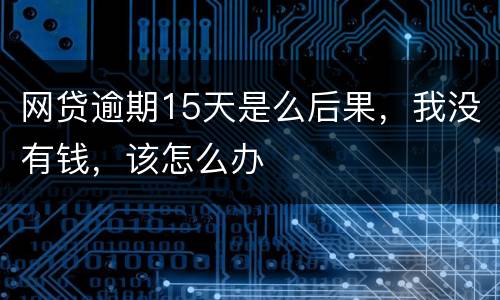 网贷逾期15天是么后果，我没有钱，该怎么办