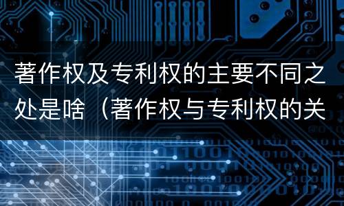 著作权及专利权的主要不同之处是啥（著作权与专利权的关系）