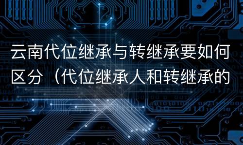 云南代位继承与转继承要如何区分（代位继承人和转继承的区别）