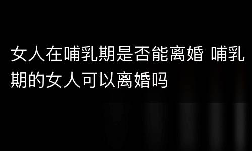女人在哺乳期是否能离婚 哺乳期的女人可以离婚吗