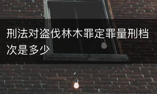 刑法对盗伐林木罪定罪量刑档次是多少