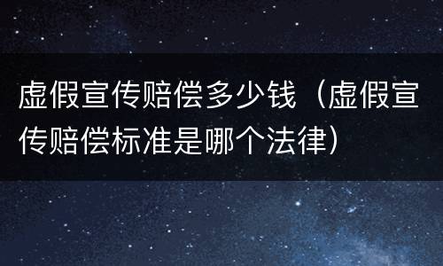 虚假宣传赔偿多少钱（虚假宣传赔偿标准是哪个法律）