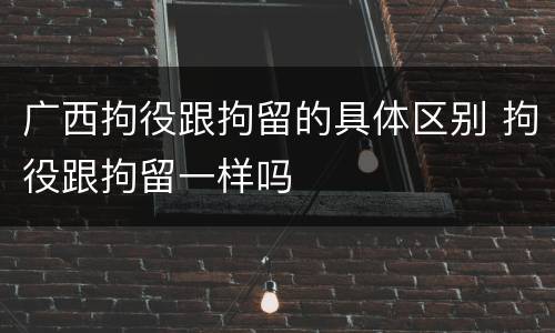 广西拘役跟拘留的具体区别 拘役跟拘留一样吗