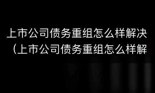 上市公司债务重组怎么样解决（上市公司债务重组怎么样解决问题）