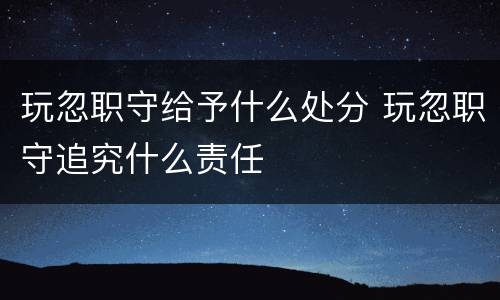 玩忽职守给予什么处分 玩忽职守追究什么责任