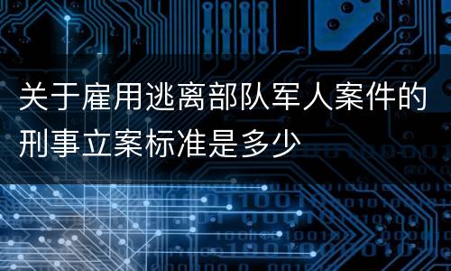 关于雇用逃离部队军人案件的刑事立案标准是多少