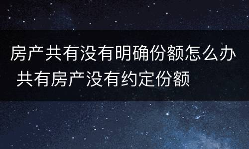 房产共有没有明确份额怎么办 共有房产没有约定份额