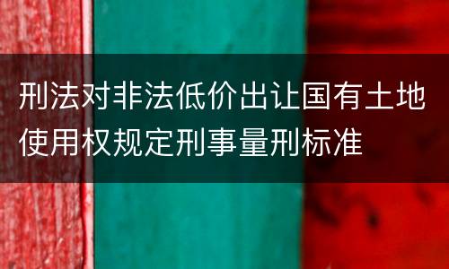 刑法对非法低价出让国有土地使用权规定刑事量刑标准