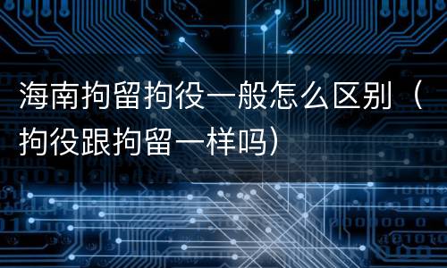 海南拘留拘役一般怎么区别（拘役跟拘留一样吗）