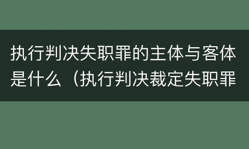 执行判决失职罪的主体与客体是什么（执行判决裁定失职罪与执行判决裁定滥用职权罪的区别）