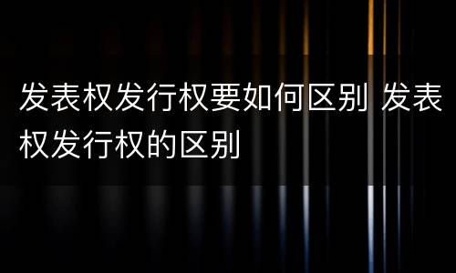 发表权发行权要如何区别 发表权发行权的区别