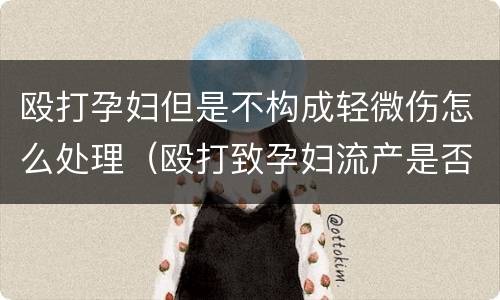 殴打孕妇但是不构成轻微伤怎么处理（殴打致孕妇流产是否构成轻伤）