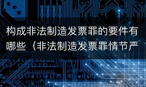 构成非法制造发票罪的要件有哪些（非法制造发票罪情节严重的）