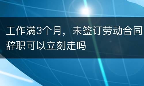 工作满3个月，未签订劳动合同辞职可以立刻走吗