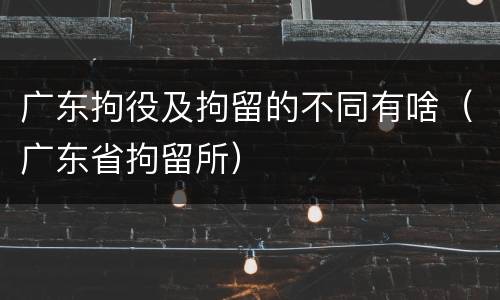 广东拘役及拘留的不同有啥（广东省拘留所）