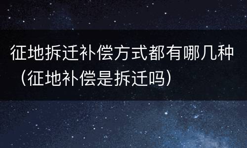 征地拆迁补偿方式都有哪几种（征地补偿是拆迁吗）