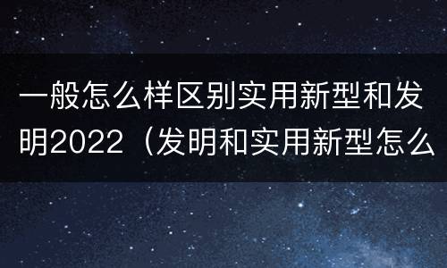 一般怎么样区别实用新型和发明2022（发明和实用新型怎么区分）