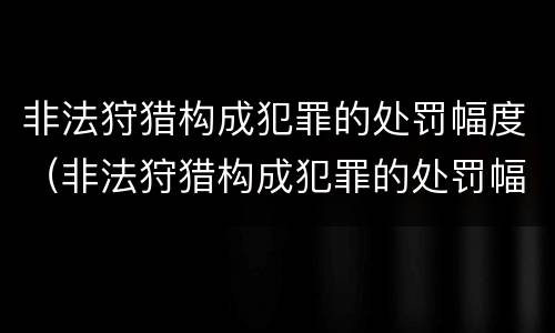 非法狩猎构成犯罪的处罚幅度（非法狩猎构成犯罪的处罚幅度是多少）