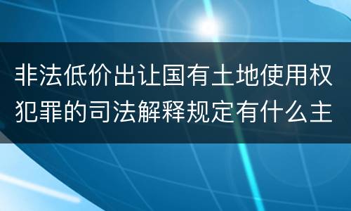 非法低价出让国有土地使用权犯罪的司法解释规定有什么主要内容