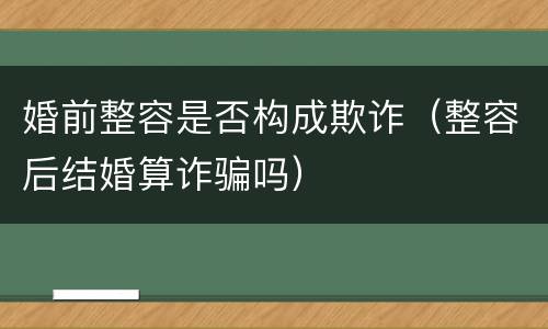 婚前整容是否构成欺诈（整容后结婚算诈骗吗）