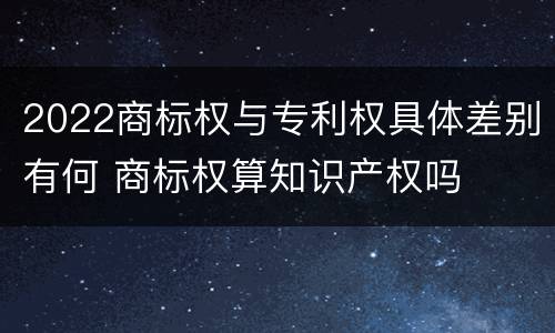 2022商标权与专利权具体差别有何 商标权算知识产权吗