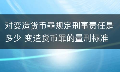 对变造货币罪规定刑事责任是多少 变造货币罪的量刑标准