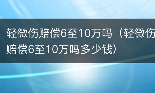 轻微伤赔偿6至10万吗（轻微伤赔偿6至10万吗多少钱）