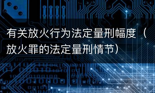 有关放火行为法定量刑幅度（放火罪的法定量刑情节）