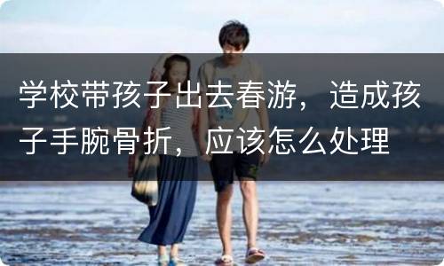 学校带孩子出去春游，造成孩子手腕骨折，应该怎么处理