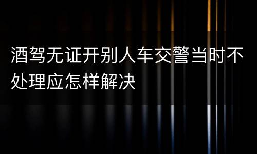 酒驾无证开别人车交警当时不处理应怎样解决